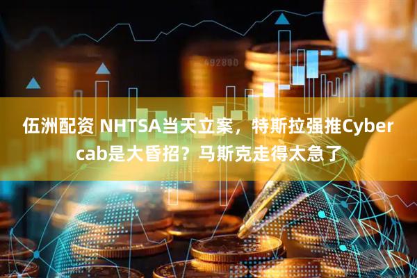伍洲配资 NHTSA当天立案，特斯拉强推Cybercab是大昏招？马斯克走得太急了