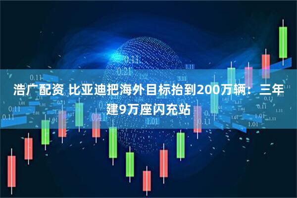 浩广配资 比亚迪把海外目标抬到200万辆：三年建9万座闪充站