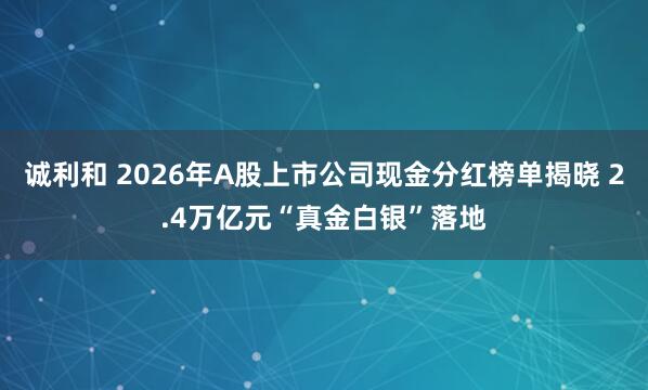诚利和 2026年A股上市公司现金分红榜单揭晓 2.4万亿元“真金白银”落地