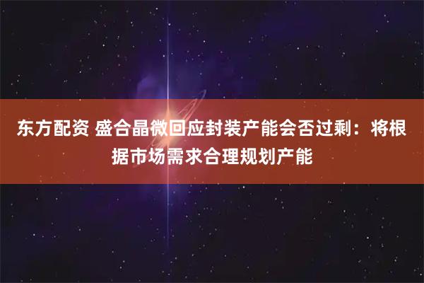 东方配资 盛合晶微回应封装产能会否过剩：将根据市场需求合理规划产能