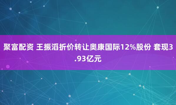 聚富配资 王振滔折价转让奥康国际12%股份 套现3.93亿元