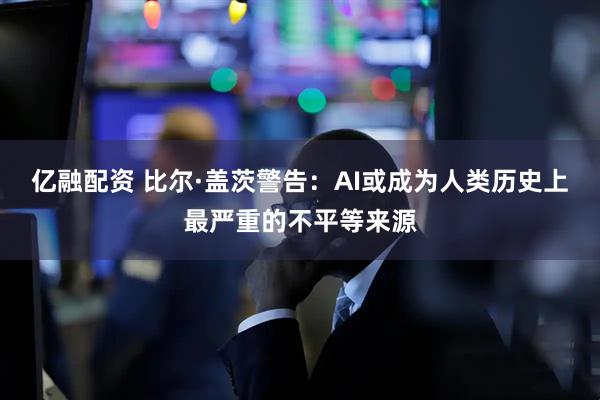 亿融配资 比尔·盖茨警告：AI或成为人类历史上最严重的不平等来源