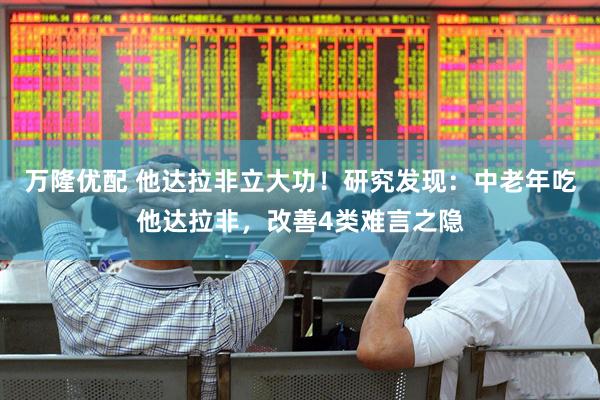 万隆优配 他达拉非立大功！研究发现：中老年吃他达拉非，改善4类难言之隐