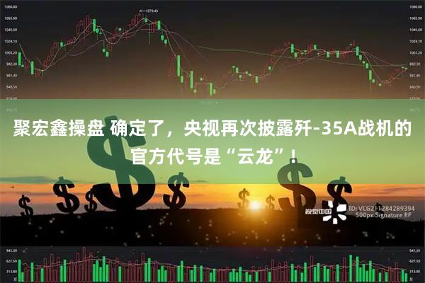 聚宏鑫操盘 确定了，央视再次披露歼-35A战机的官方代号是“云龙”！
