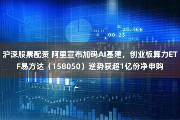 沪深股票配资 阿里宣布加码AI基建，创业板算力ETF易方达（158050）逆势获超1亿份净申购