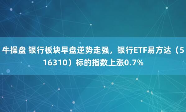 牛操盘 银行板块早盘逆势走强，银行ETF易方达（516310）标的指数上涨0.7%
