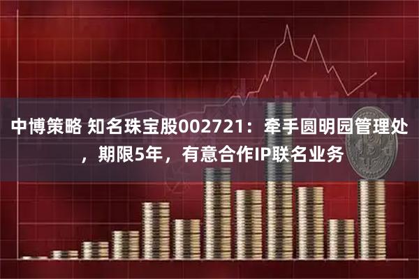 中博策略 知名珠宝股002721：牵手圆明园管理处 ，期限5年，有意合作IP联名业务