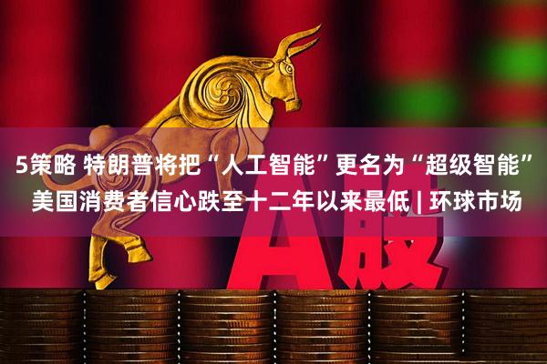 5策略 特朗普将把“人工智能”更名为“超级智能” 美国消费者信心跌至十二年以来最低 | 环球市场