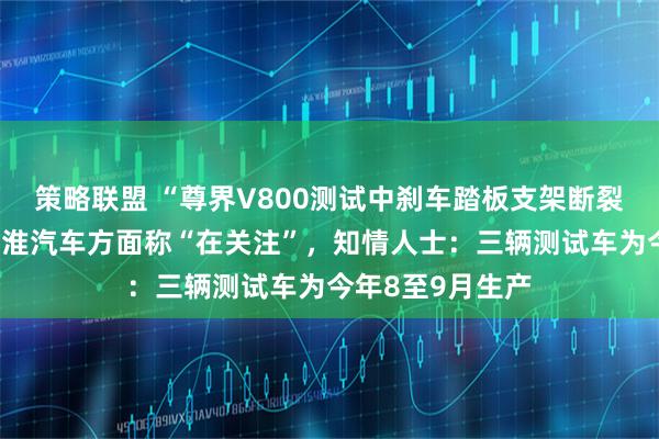 策略联盟 “尊界V800测试中刹车踏板支架断裂”冲上热搜！江淮汽车方面称“在关注”，知情人士：三辆测试车为今年8至9月生产