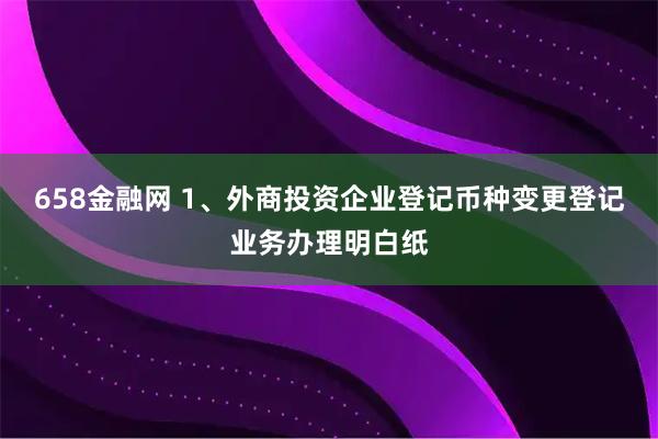 658金融网 1、外商投资企业登记币种变更登记业务办理明白纸