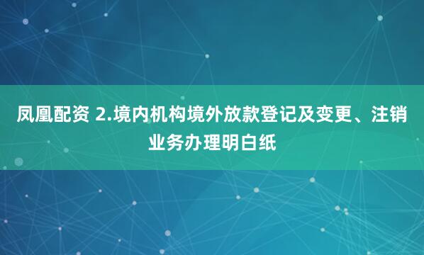 凤凰配资 2.境内机构境外放款登记及变更、注销业务办理明白纸