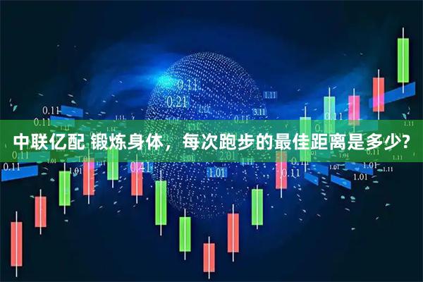 中联亿配 锻炼身体，每次跑步的最佳距离是多少?