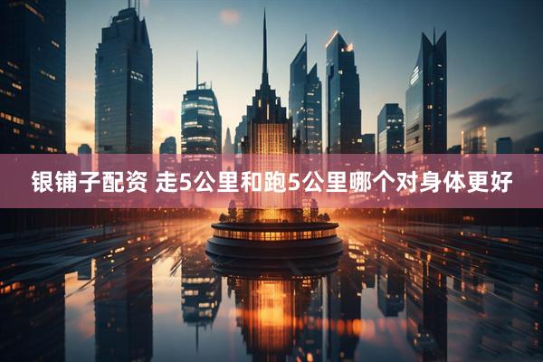 银铺子配资 走5公里和跑5公里哪个对身体更好