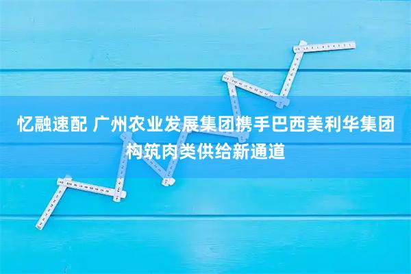 忆融速配 广州农业发展集团携手巴西美利华集团构筑肉类供给新通道
