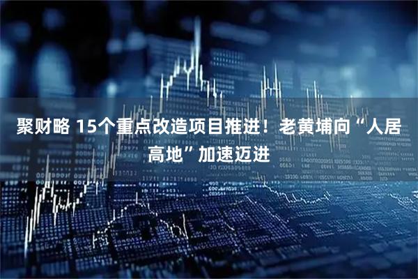 聚财略 15个重点改造项目推进！老黄埔向“人居高地”加速迈进