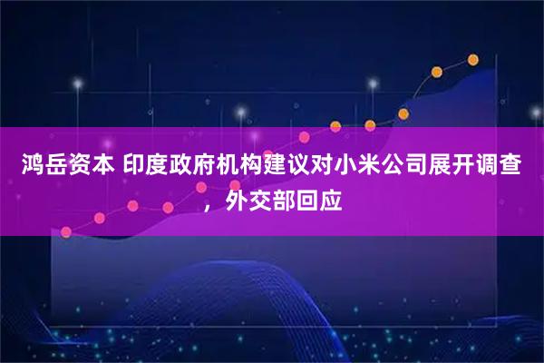 鸿岳资本 印度政府机构建议对小米公司展开调查,外交部回应