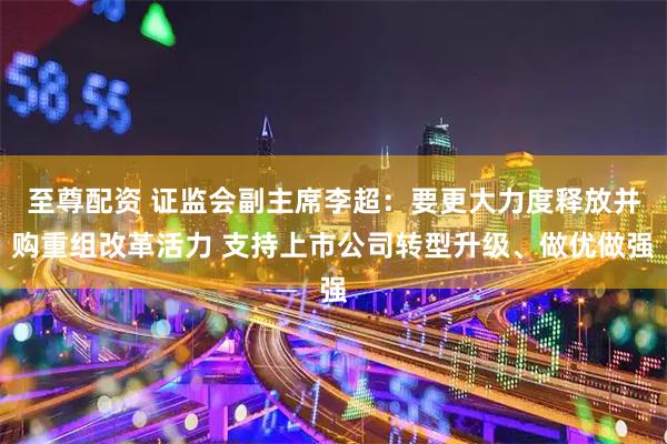 至尊配资 证监会副主席李超：要更大力度释放并购重组改革活力 支持上市公司转型升级、做优做强