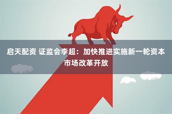 启天配资 证监会李超：加快推进实施新一轮资本市场改革开放
