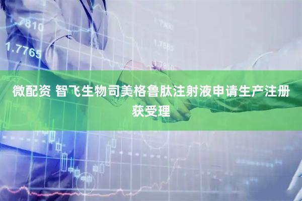 微配资 智飞生物司美格鲁肽注射液申请生产注册获受理