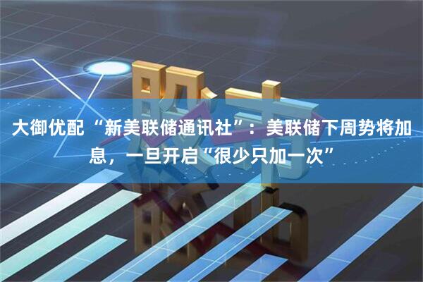 大御优配 “新美联储通讯社”：美联储下周势将加息，一旦开启“很少只加一次”