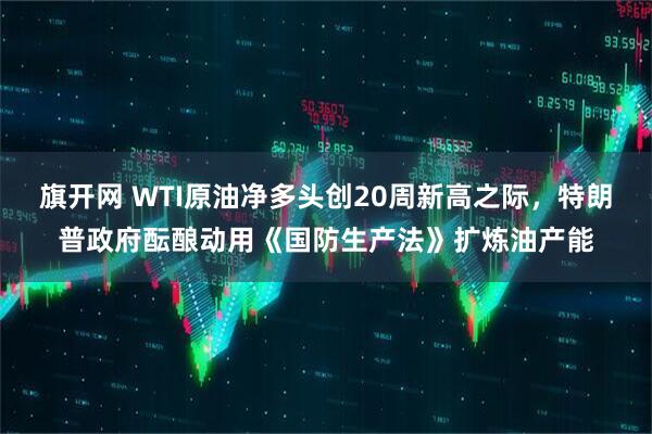 旗开网 WTI原油净多头创20周新高之际，特朗普政府酝酿动用《国防生产法》扩炼油产能