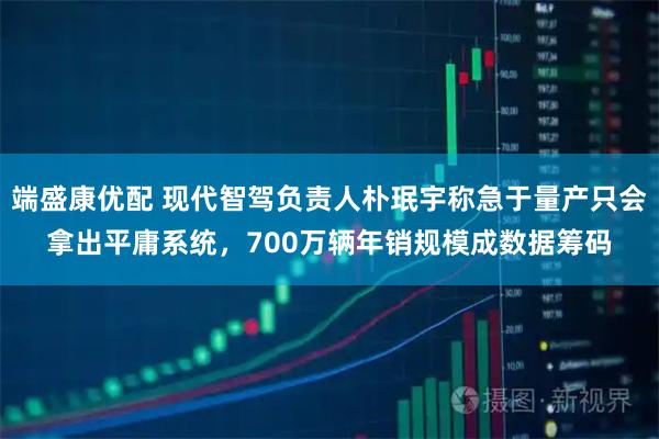 端盛康优配 现代智驾负责人朴珉宇称急于量产只会拿出平庸系统，700万辆年销规模成数据筹码