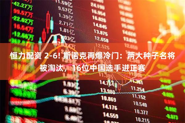 恒力配资 2-6! 斯诺克再爆冷门：两大种子名将被淘汰，16位中国选手进正赛