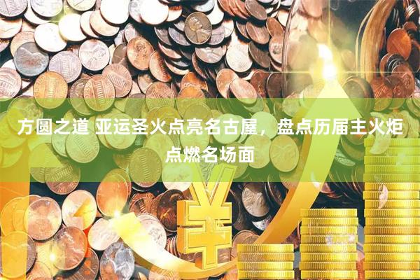 方圆之道 亚运圣火点亮名古屋，盘点历届主火炬点燃名场面