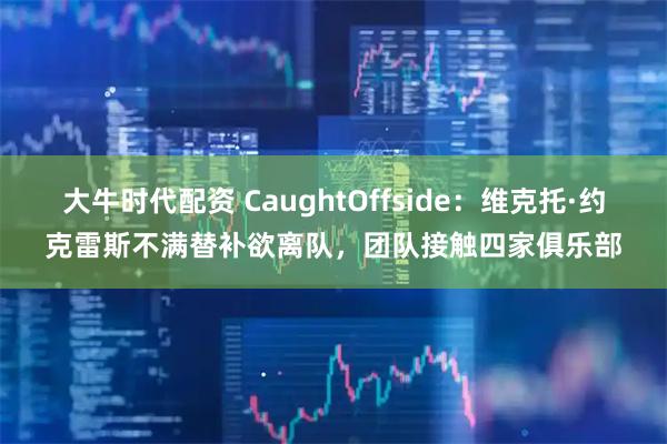 大牛时代配资 CaughtOffside：维克托·约克雷斯不满替补欲离队，团队接触四家俱乐部