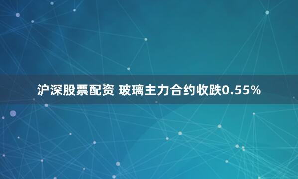 沪深股票配资 玻璃主力合约收跌0.55%